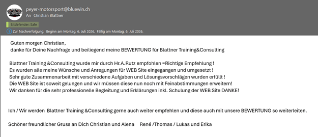 Blattner Training &Consulting wurde mir durch Hr.A.Rutz empfohlen=Richtige Empfehlung ! Es wurden alle meine Wünsche und Anregungen für WEB Site eingegangen und umgesetzt ! Sehr gute Zusammenarbeit mit verschiedene Aufgaben und Lösungsvorschlägen wurden erfüllt ! Die WEB Site ist soweit gelungen und wir müssen diese nun noch mit Feinabstimmungen erweitern! Wir danken für die sehr professionelle Begleitung und Erklärungen inkl. Schulung der WEB Site DANKE!